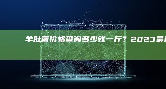 羊肚菌价格查询：多少钱一斤？2023最新市场行情解析