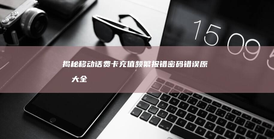 揭秘移动话费卡充值频繁报错：密码错误原因大全及解决攻略